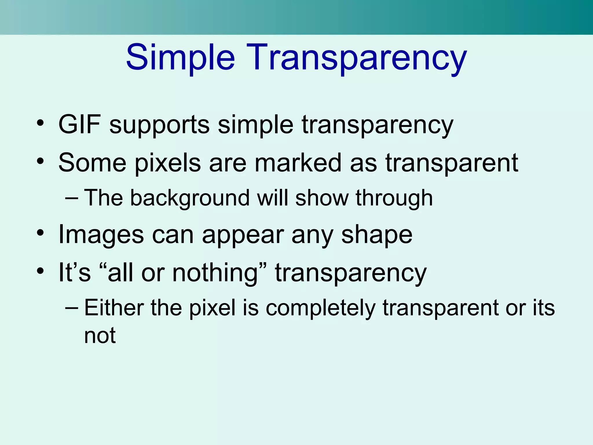 Simple Transparency 
• GIF supports simple transparency 
• Some pixels are marked as transparent 
– The background will show through 
• Images can appear any shape 
• It’s “all or nothing” transparency 
– Either the pixel is completely transparent or its 
not 
 