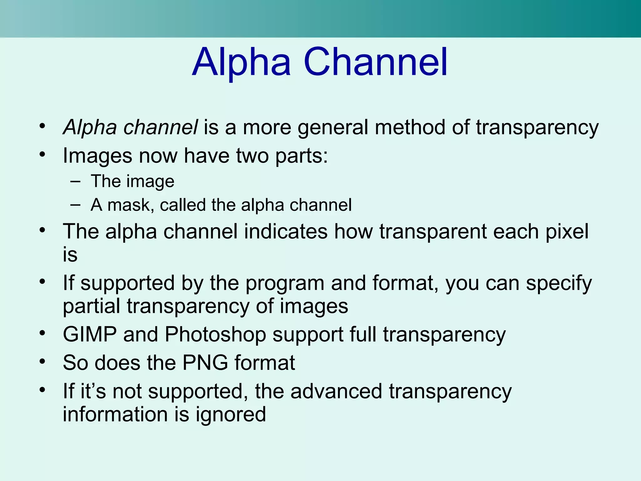 Alpha Channel 
• Alpha channel is a more general method of transparency 
• Images now have two parts: 
– The image 
– A mask, called the alpha channel 
• The alpha channel indicates how transparent each pixel 
is 
• If supported by the program and format, you can specify 
partial transparency of images 
• GIMP and Photoshop support full transparency 
• So does the PNG format 
• If it’s not supported, the advanced transparency 
information is ignored 
 