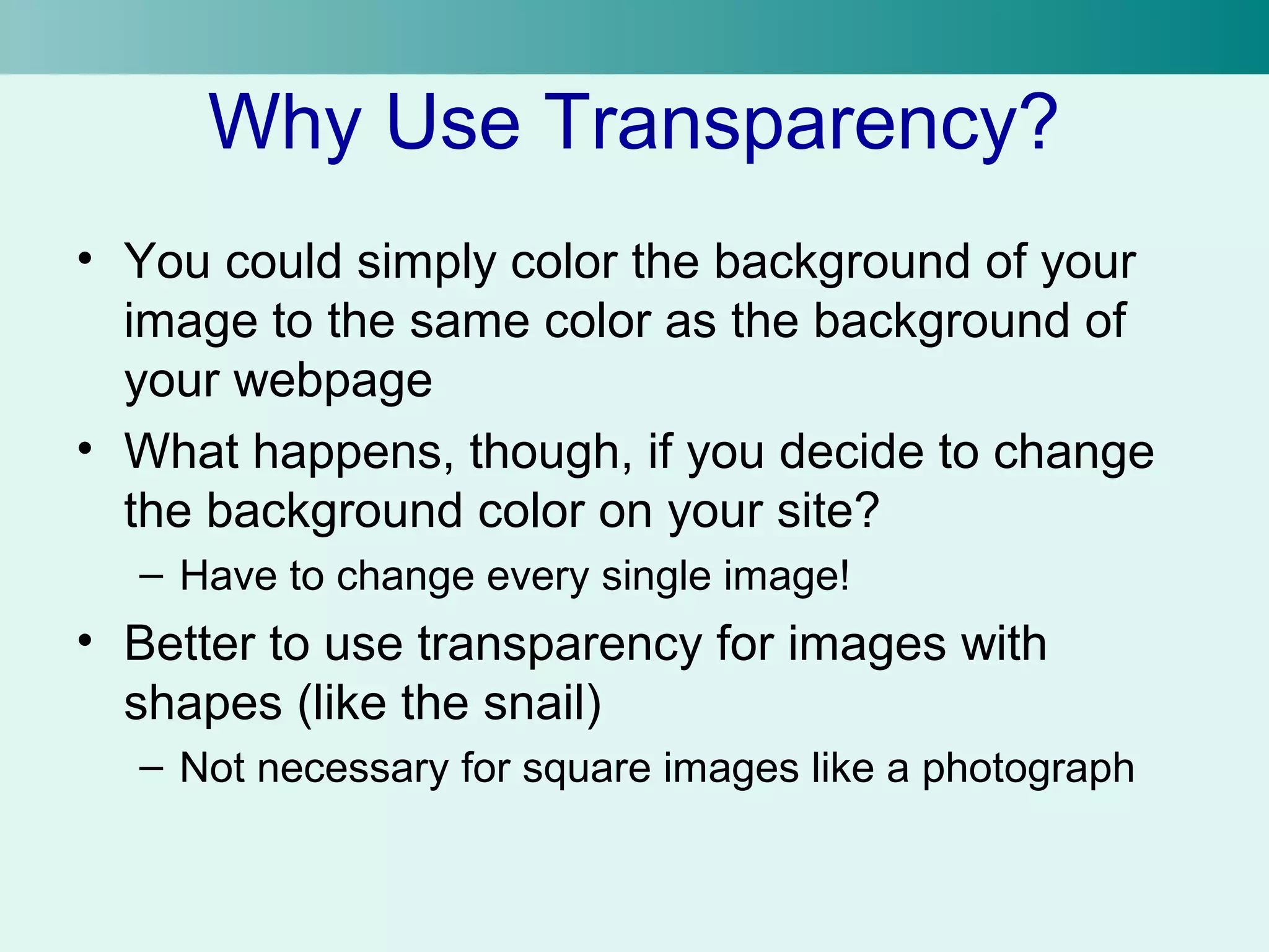 Why Use Transparency? 
• You could simply color the background of your 
image to the same color as the background of 
your webpage 
• What happens, though, if you decide to change 
the background color on your site? 
– Have to change every single image! 
• Better to use transparency for images with 
shapes (like the snail) 
– Not necessary for square images like a photograph 
 