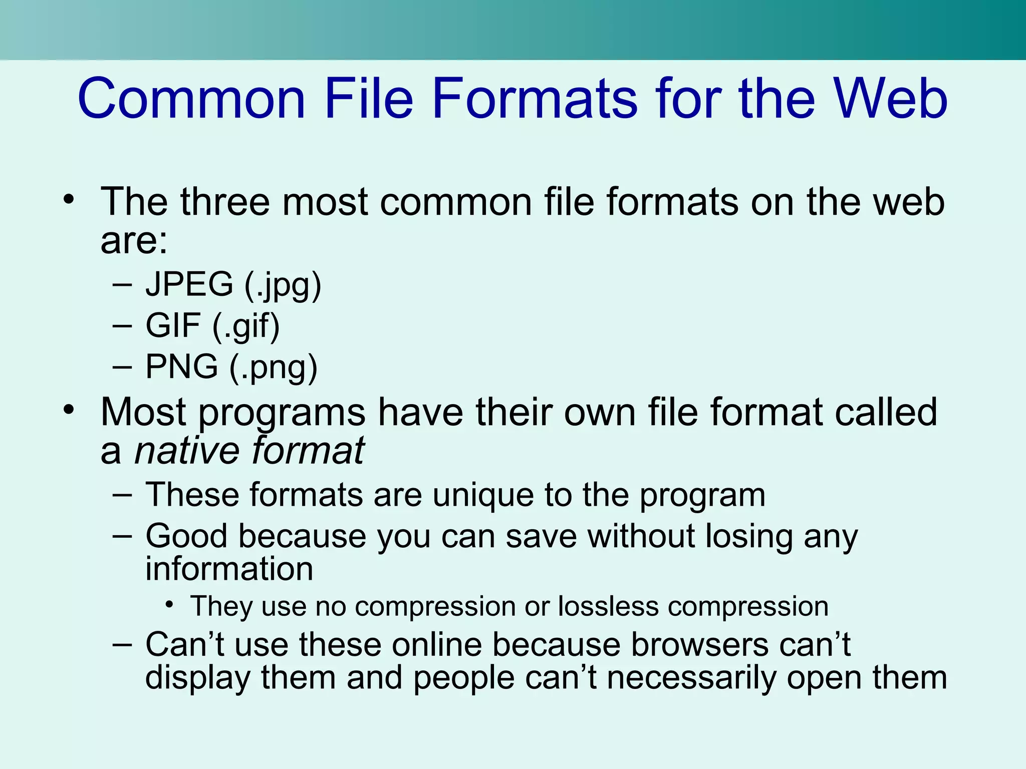Common File Formats for the Web 
• The three most common file formats on the web 
are: 
– JPEG (.jpg) 
– GIF (.gif) 
– PNG (.png) 
• Most programs have their own file format called 
a native format 
– These formats are unique to the program 
– Good because you can save without losing any 
information 
• They use no compression or lossless compression 
– Can’t use these online because browsers can’t 
display them and people can’t necessarily open them 
 