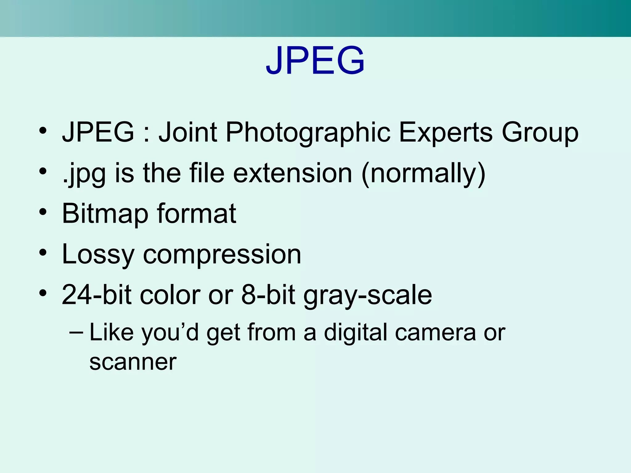 JPEG 
• JPEG : Joint Photographic Experts Group 
• .jpg is the file extension (normally) 
• Bitmap format 
• Lossy compression 
• 24-bit color or 8-bit gray-scale 
– Like you’d get from a digital camera or 
scanner 
 