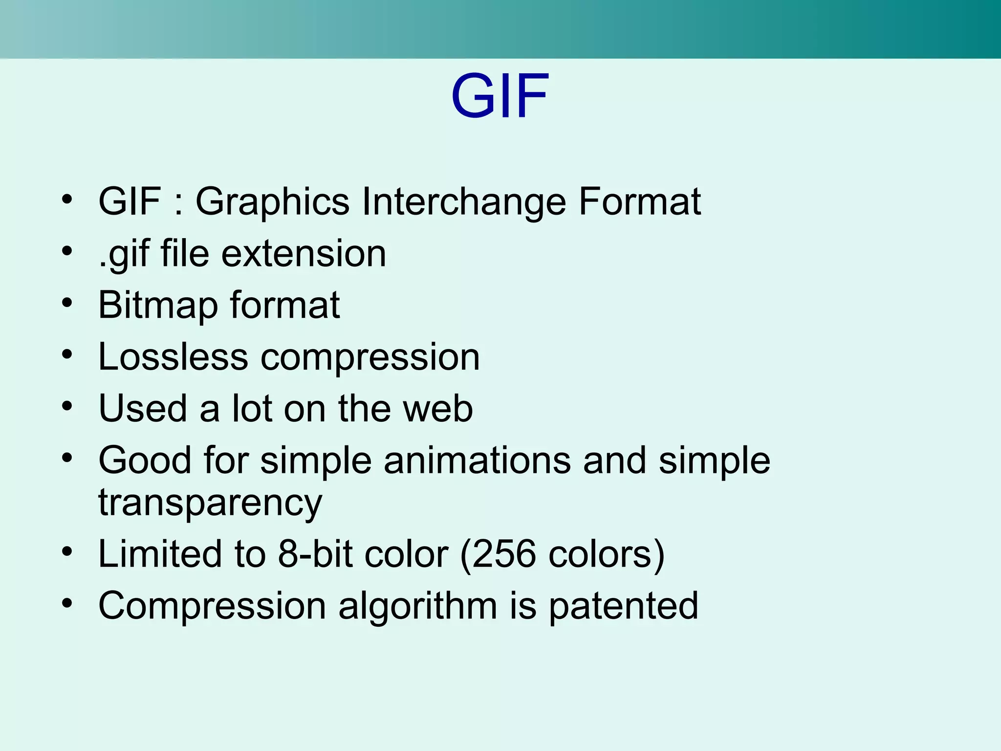 GIF 
• GIF : Graphics Interchange Format 
• .gif file extension 
• Bitmap format 
• Lossless compression 
• Used a lot on the web 
• Good for simple animations and simple 
transparency 
• Limited to 8-bit color (256 colors) 
• Compression algorithm is patented 
 