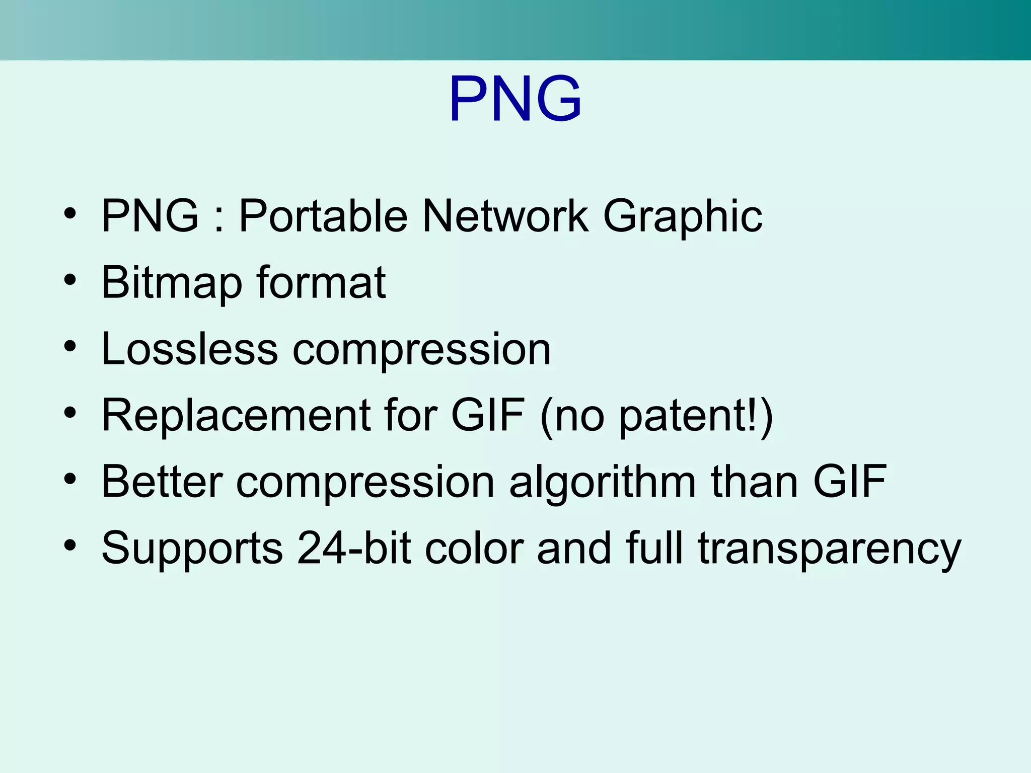 PNG 
• PNG : Portable Network Graphic 
• Bitmap format 
• Lossless compression 
• Replacement for GIF (no patent!) 
• Better compression algorithm than GIF 
• Supports 24-bit color and full transparency 
 