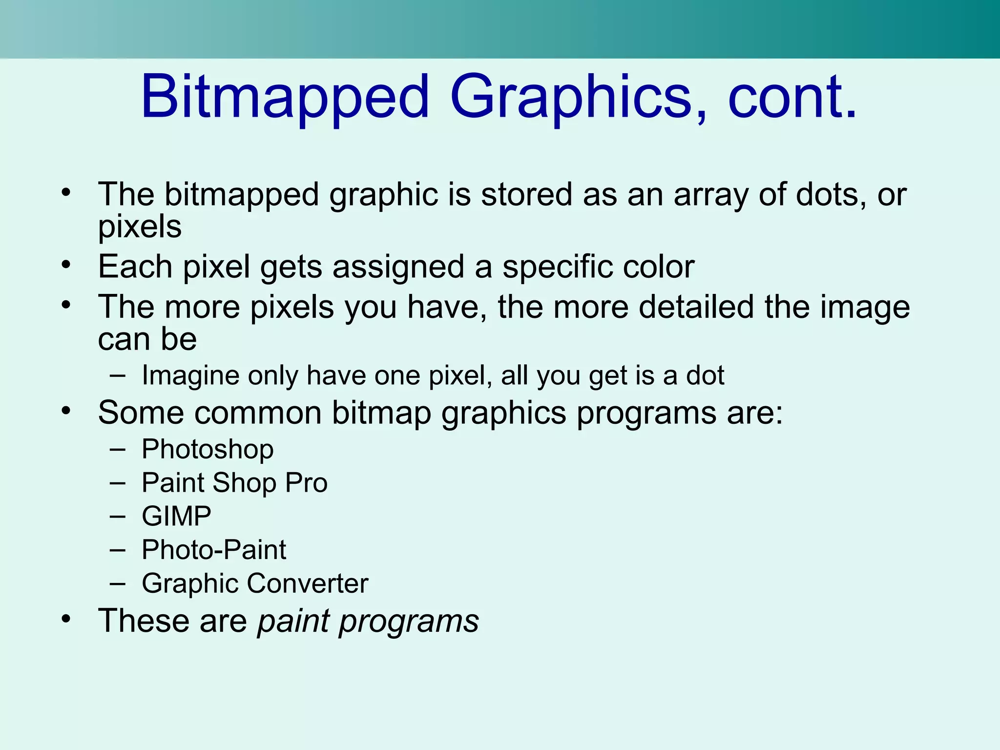 Bitmapped Graphics, cont. 
• The bitmapped graphic is stored as an array of dots, or 
pixels 
• Each pixel gets assigned a specific color 
• The more pixels you have, the more detailed the image 
can be 
– Imagine only have one pixel, all you get is a dot 
• Some common bitmap graphics programs are: 
– Photoshop 
– Paint Shop Pro 
– GIMP 
– Photo-Paint 
– Graphic Converter 
• These are paint programs 
 