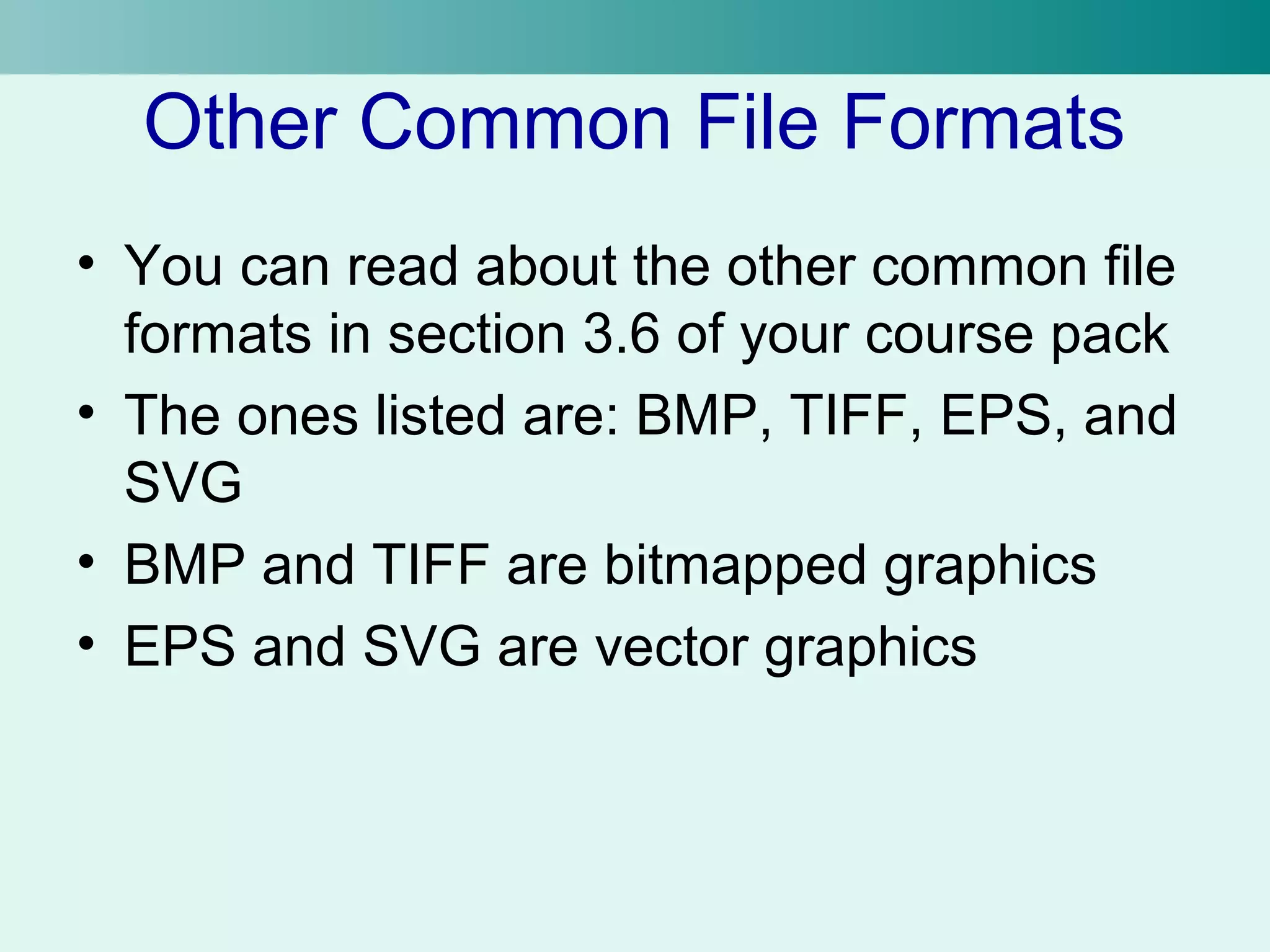 Other Common File Formats 
• You can read about the other common file 
formats in section 3.6 of your course pack 
• The ones listed are: BMP, TIFF, EPS, and 
SVG 
• BMP and TIFF are bitmapped graphics 
• EPS and SVG are vector graphics 
 
