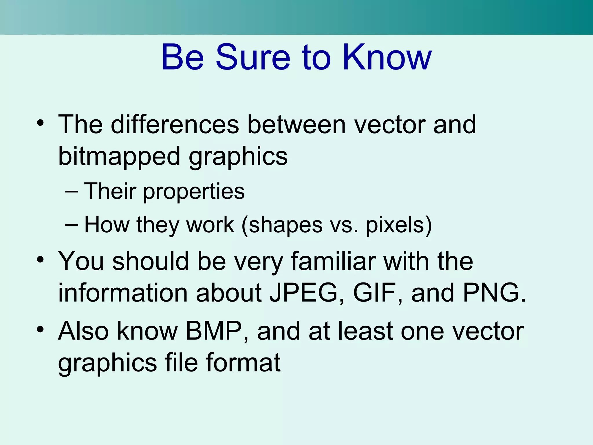 Be Sure to Know 
• The differences between vector and 
bitmapped graphics 
– Their properties 
– How they work (shapes vs. pixels) 
• You should be very familiar with the 
information about JPEG, GIF, and PNG. 
• Also know BMP, and at least one vector 
graphics file format 
 