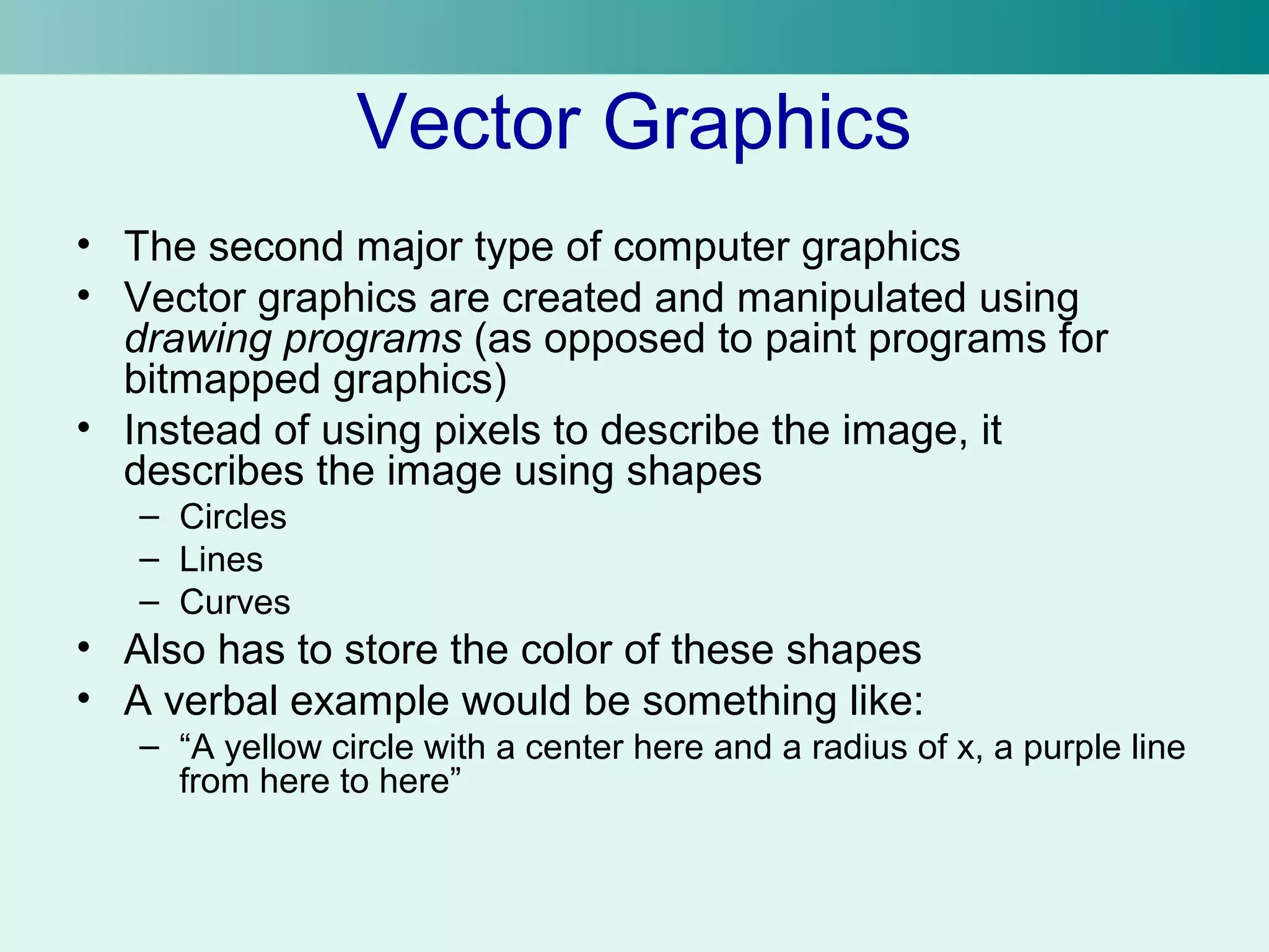 Vector Graphics 
• The second major type of computer graphics 
• Vector graphics are created and manipulated using 
drawing programs (as opposed to paint programs for 
bitmapped graphics) 
• Instead of using pixels to describe the image, it 
describes the image using shapes 
– Circles 
– Lines 
– Curves 
• Also has to store the color of these shapes 
• A verbal example would be something like: 
– “A yellow circle with a center here and a radius of x, a purple line 
from here to here” 
 