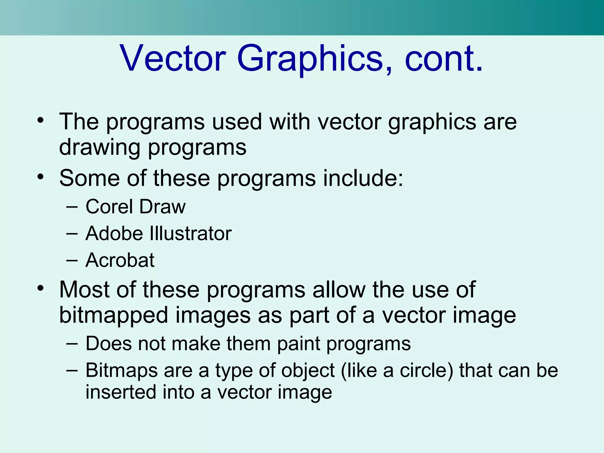 Vector Graphics, cont. 
• The programs used with vector graphics are 
drawing programs 
• Some of these programs include: 
– Corel Draw 
– Adobe Illustrator 
– Acrobat 
• Most of these programs allow the use of 
bitmapped images as part of a vector image 
– Does not make them paint programs 
– Bitmaps are a type of object (like a circle) that can be 
inserted into a vector image 
 