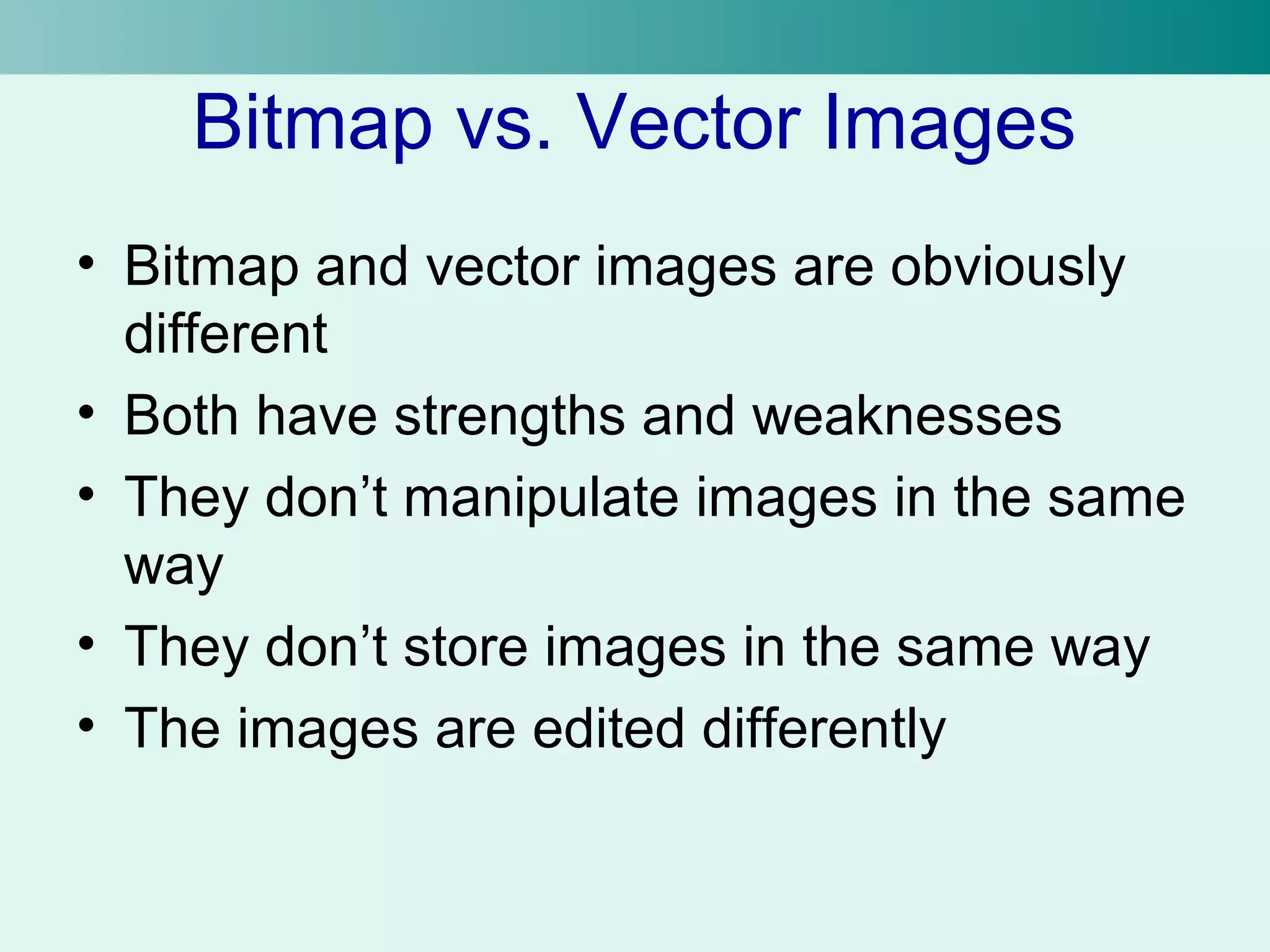 Bitmap vs. Vector Images 
• Bitmap and vector images are obviously 
different 
• Both have strengths and weaknesses 
• They don’t manipulate images in the same 
way 
• They don’t store images in the same way 
• The images are edited differently 
 
