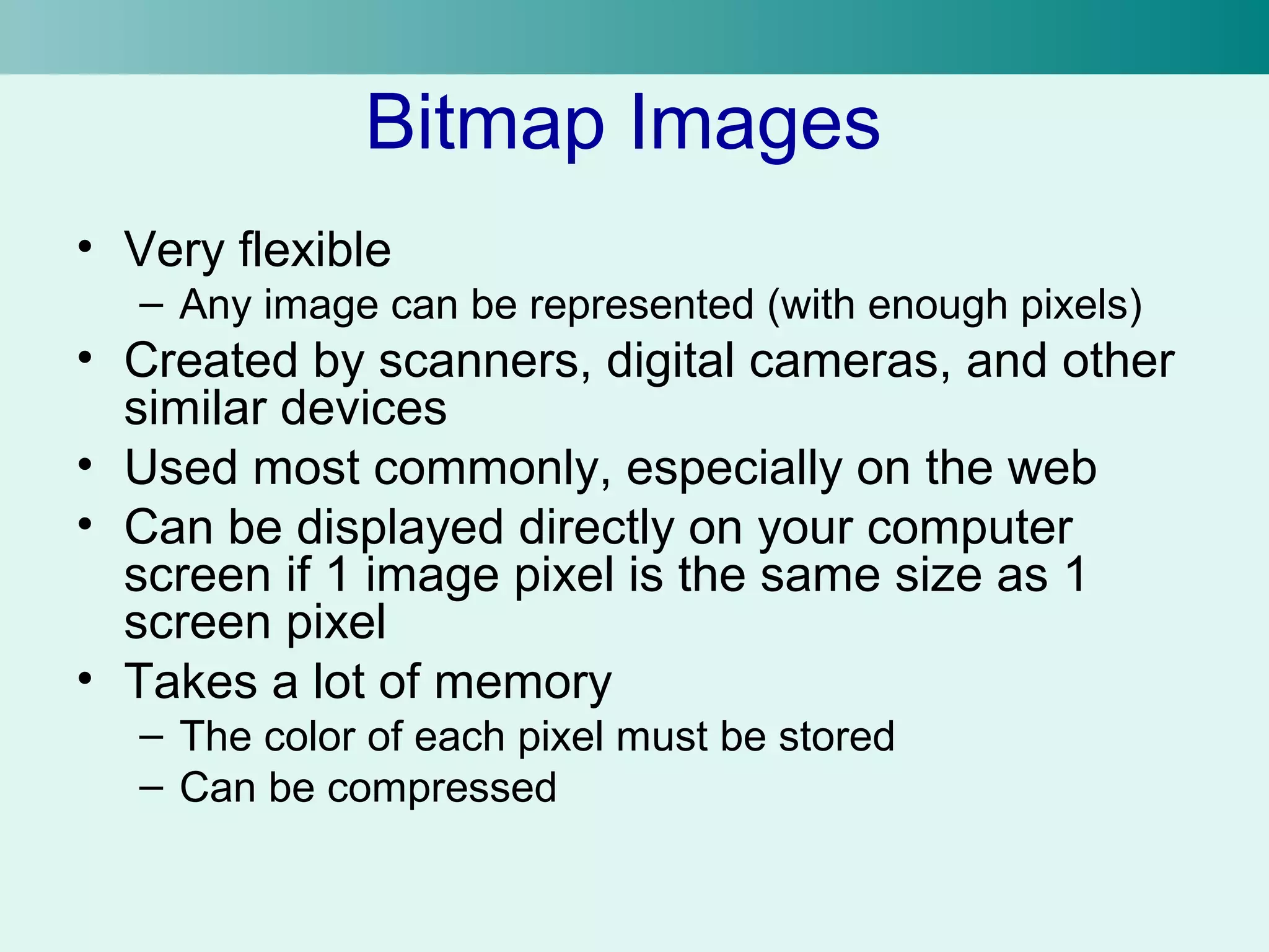 Bitmap Images 
• Very flexible 
– Any image can be represented (with enough pixels) 
• Created by scanners, digital cameras, and other 
similar devices 
• Used most commonly, especially on the web 
• Can be displayed directly on your computer 
screen if 1 image pixel is the same size as 1 
screen pixel 
• Takes a lot of memory 
– The color of each pixel must be stored 
– Can be compressed 
 