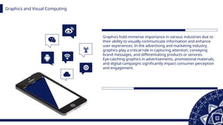 Graphics and Visual Computing
Graphics hold immense importance in various industries due to
their ability to visually communicate information and enhance
user experiences. In the advertising and marketing industry,
graphics play a critical role in capturing attention, conveying
brand messages, and differentiating products or services.
Eye-catching graphics in advertisements, promotional materials,
and digital campaigns significantly impact consumer perception
and engagement.
 