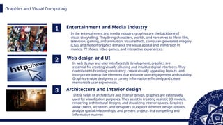 Graphics and Visual Computing
1
2
3
Entertainment and Media Industry
Web design and UI
Architecture and Interior design
In the entertainment and media industry, graphics are the backbone of
visual storytelling. They bring characters, worlds, and narratives to life in film,
television, gaming, and animation. Visual effects, computer-generated imagery
(CGI), and motion graphics enhance the visual appeal and immersion in
movies, TV shows, video games, and interactive experiences.
In web design and user interface (UI) development, graphics are
essential for creating visually pleasing and intuitive digital interfaces. They
contribute to branding consistency, create visually appealing layouts, and
incorporate interactive elements that enhance user engagement and usability.
Graphics enable designers to convey information effectively and create
memorable user experiences.
In the fields of architecture and interior design, graphics are extensively
used for visualization purposes. They assist in creating realistic 3D models,
rendering architectural designs, and visualizing interior spaces. Graphics
allow clients, architects, and designers to explore different design options,
analyze spatial relationships, and present projects in a compelling and
informative manner.
 