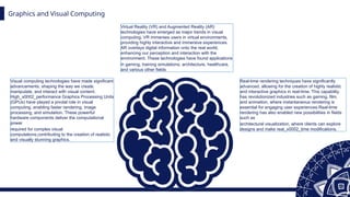 Graphics and Visual Computing
Visual computing technologies have made significant
advancements, shaping the way we create,
manipulate, and interact with visual content.
High_x0002_performance Graphics Processing Units
(GPUs) have played a pivotal role in visual
computing, enabling faster rendering, image
processing, and simulation. These powerful
hardware components deliver the computational
power
required for complex visual
computations,contributing to the creation of realistic
and visually stunning graphics.
Real-time rendering techniques have significantly
advanced, allowing for the creation of highly realistic
and interactive graphics in real-time. This capability
has revolutionized industries such as gaming, film,
and animation, where instantaneous rendering is
essential for engaging user experiences.Real-time
rendering has also enabled new possibilities in fields
such as
architectural visualization, where clients can explore
designs and make real_x0002_time modifications.
Virtual Reality (VR) and Augmented Reality (AR)
technologies have emerged as major trends in visual
computing. VR immerses users in virtual environments,
providing highly interactive and immersive experiences.
AR overlays digital information onto the real world,
enhancing our perception and interaction with the
environment. These technologies have found applications
in gaming, training simulations, architecture, healthcare,
and various other fields
 