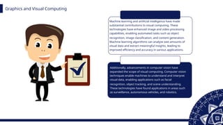 Graphics and Visual Computing
Machine learning and artificial intelligence have made
substantial contributions to visual computing. These
technologies have enhanced image and video processing
capabilities, enabling automated tasks such as object
recognition, image classification, and content generation.
Machine learning algorithms can analyze vast amounts of
visual data and extract meaningful insights, leading to
improved efficiency and accuracy in various applications.
Additionally, advancements in computer vision have
expanded the scope of visual computing. Computer vision
techniques enable machines to understand and interpret
visual data, enabling applications such as facial
recognition, object tracking, and scene understanding.
These technologies have found applications in areas such
as surveillance, autonomous vehicles, and robotics.
 