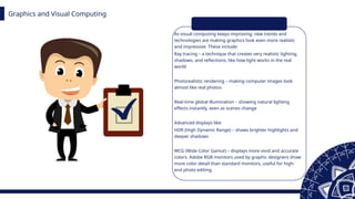 Graphics and Visual Computing
As visual computing keeps improving, new trends and
technologies are making graphics look even more realistic
and impressive. These include:
Ray tracing – a technique that creates very realistic lighting,
shadows, and reflections, like how light works in the real
world
Photorealistic rendering – making computer images look
almost like real photos
Real-time global illumination – showing natural lighting
effects instantly, even as scenes change
Advanced displays like:
HDR (High Dynamic Range) – shows brighter highlights and
deeper shadows
WCG (Wide Color Gamut) – displays more vivid and accurate
colors. Adobe RGB monitors used by graphic designers show
more color detail than standard monitors, useful for high-
end photo editing.
 