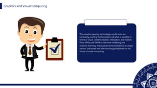 Graphics and Visual Computing
The visual computing technologies and trends are
constantly pushing the boundaries of what is possible in
terms of visual content creation, interaction, and realism.
From GPUs and VR/AR to real-time rendering and
machine learning, these advancements continue to shape
various industries and offer exciting possibilities for the
future of visual computing
 