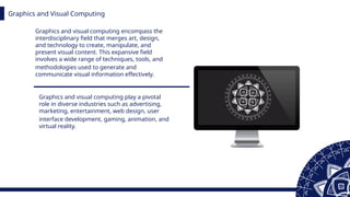 Graphics and Visual Computing
Graphics and visual computing encompass the
interdisciplinary field that merges art, design,
and technology to create, manipulate, and
present visual content. This expansive field
involves a wide range of techniques, tools, and
methodologies used to generate and
communicate visual information effectively.
Graphics and visual computing play a pivotal
role in diverse industries such as advertising,
marketing, entertainment, web design, user
interface development, gaming, animation, and
virtual reality.
 