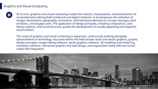 Graphics and Visual Computing
At its core, graphics and visual computing involve the creation, manipulation, and presentation of
visual elements utilizing both traditional and digital mediums. It encompasses the utilization of
images, illustrations, typography, animations, and interactive elements to convey messages, elicit
emotions, and engage users. The application of design principles, including composition, color
theory, balance, and visual hierarchy, guides the development of visually appealing and impactful
visual content.
The scope of graphics and visual computing is expansive, continuously evolving alongside
advancements in technology. Key areas within this field include raster and vector graphics, graphic
design principles, image editing software, vector graphics software, 3D modeling and rendering,
animation software, interactive graphics and web design, and augmented reality (AR) and virtual
reality (VR) integration.
 