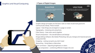 Graphics and Visual Computing
z
Graphic design principles are the basic rules to make visuals look good and
communicate clearly. These include:
Layout – how things are arranged on a page or screen
Typography – choosing and using fonts
Color theory – how colors work together
Visual composition – the overall balance and design
Image editing software, like Adobe Photoshop, lets you change and improve pictures
using tools like:
Cropping – cutting out parts you don’t need
Retouching – fixing flaws or blemishes
Color correction – adjusting brightness or colors
Image composition – combining different images into one
2 Types of Digital Images
 