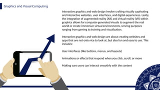 Graphics and Visual Computing
z
Interactive graphics and web design involve crafting visually captivating
and interactive websites, user interfaces, and digital experiences. Lastly,
the integration of augmented reality (AR) and virtual reality (VR) within
graphics allows for computer-generated visuals to augment the real
world or create immersive virtual environments, serving purposes
ranging from gaming to training and visualization.
Interactive graphics and web design are about creating websites and
apps that are not only nice to look at, but also fun and easy to use. This
includes:
User interfaces (like buttons, menus, and layouts)
Animations or effects that respond when you click, scroll, or move
Making sure users can interact smoothly with the content
 
