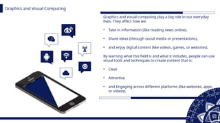 Graphics and Visual Computing
Graphics and visual computing play a big role in our everyday
lives. They affect how we:
• Take in information (like reading news online),
• Share ideas (through social media or presentations),
• and enjoy digital content (like videos, games, or websites).
By learning what this field is and what it includes, people can use
visual tools and techniques to create content that is:
• Clear
• Attractive
• and Engaging across different platforms (like websites, apps,
or videos).
 