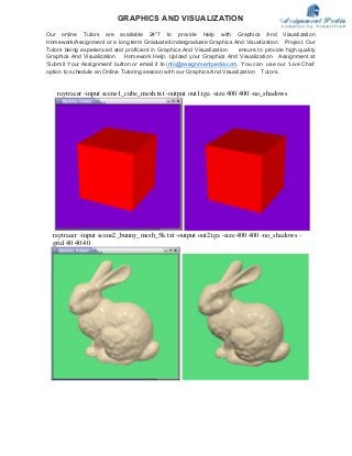 raytracer -input scene1_cube_mesh.txt -output out1.tga -size 400 400 -no_shadows
raytracer -input scene2_bunny_mesh_5k.txt -output out2.tga -size 400 400 -no_shadows -
grid 40 40 40
GRAPHICS AND VISUALIZATION
Our online Tutors are available 24*7 to provide Help with Graphics And Visualization
Homework/Assignment or a long term Graduate/Undergraduate Graphics And Visualization Project. Our
Tutors being experienced and proficient in Graphics And Visualization ensure to provide high quality
Graphics And Visualization Homework Help. Upload your Graphics And Visualization Assignment at
‘Submit Your Assignment’ button or email it to info@assignmentpedia.com. You can use our ‘Live Chat’
option to schedule an Online Tutoring session with our Graphics And Visualization Tutors.
 