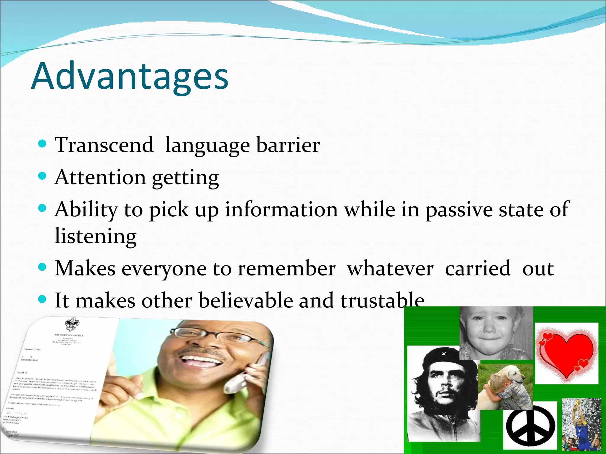 Advantages Transcend  language barrier Attention getting Ability to pick up information while in passive state of listening Makes everyone to remember  whatever  carried  out It makes other believable and trustable  