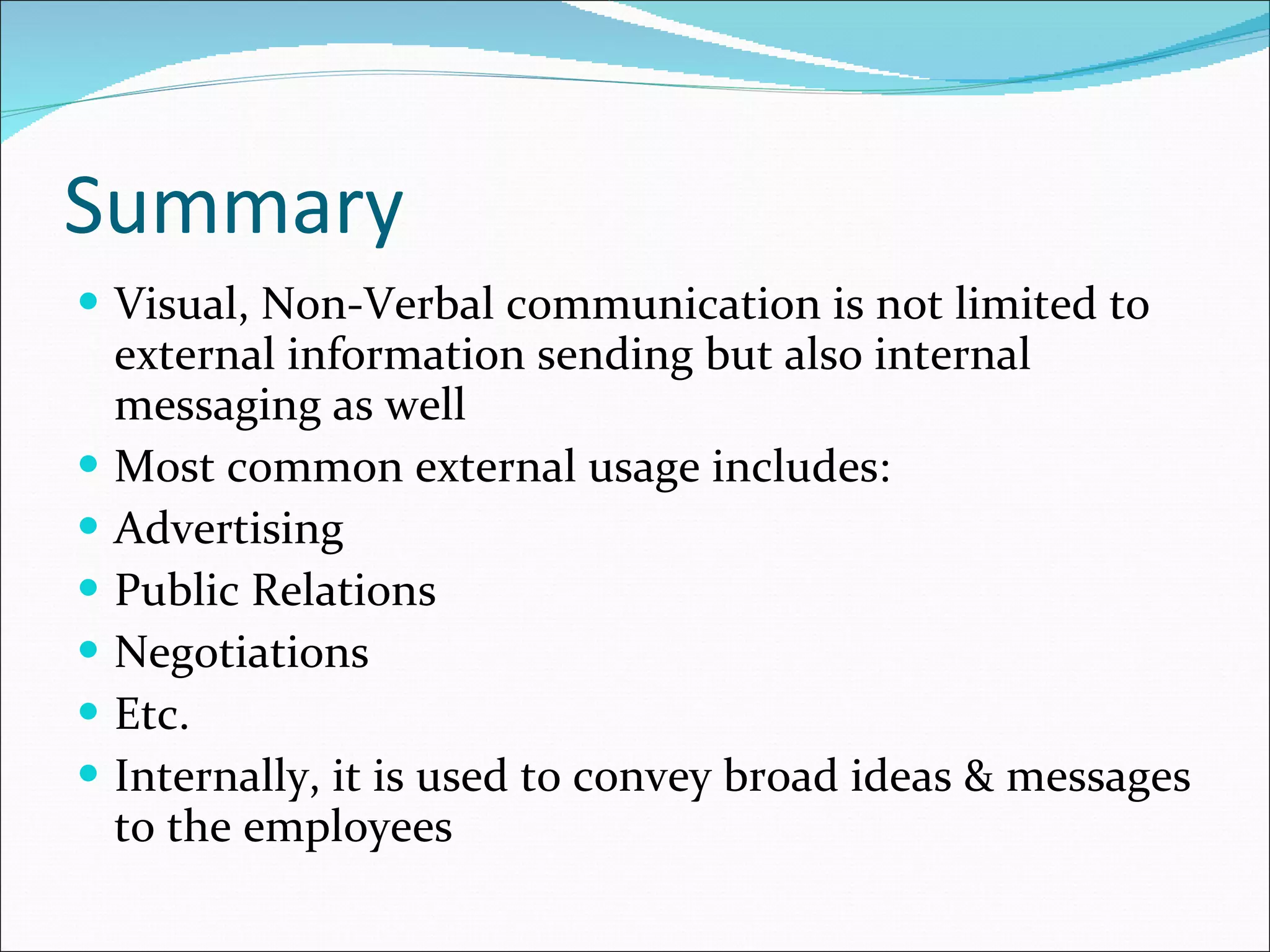 Summary Visual, Non-Verbal communication is not limited to external information sending but also internal messaging as well Most common external usage includes: Advertising Public Relations Negotiations Etc. Internally, it is used to convey broad ideas & messages to the employees 