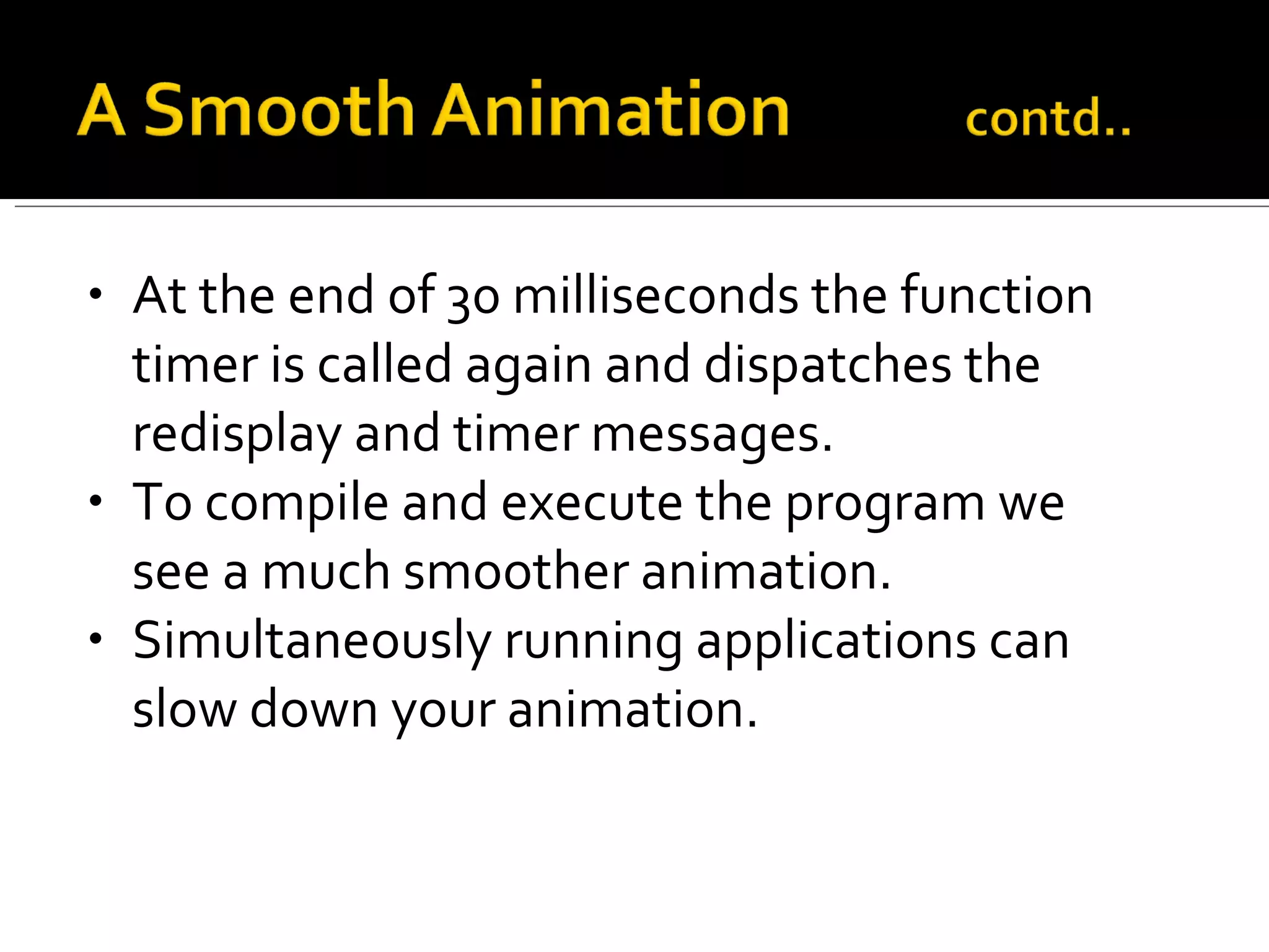 At the end of 30 milliseconds the function timer is called again and dispatches the redisplay and timer messages. To compile and execute the program we see a much smoother animation. Simultaneously running applications can slow down your animation. 