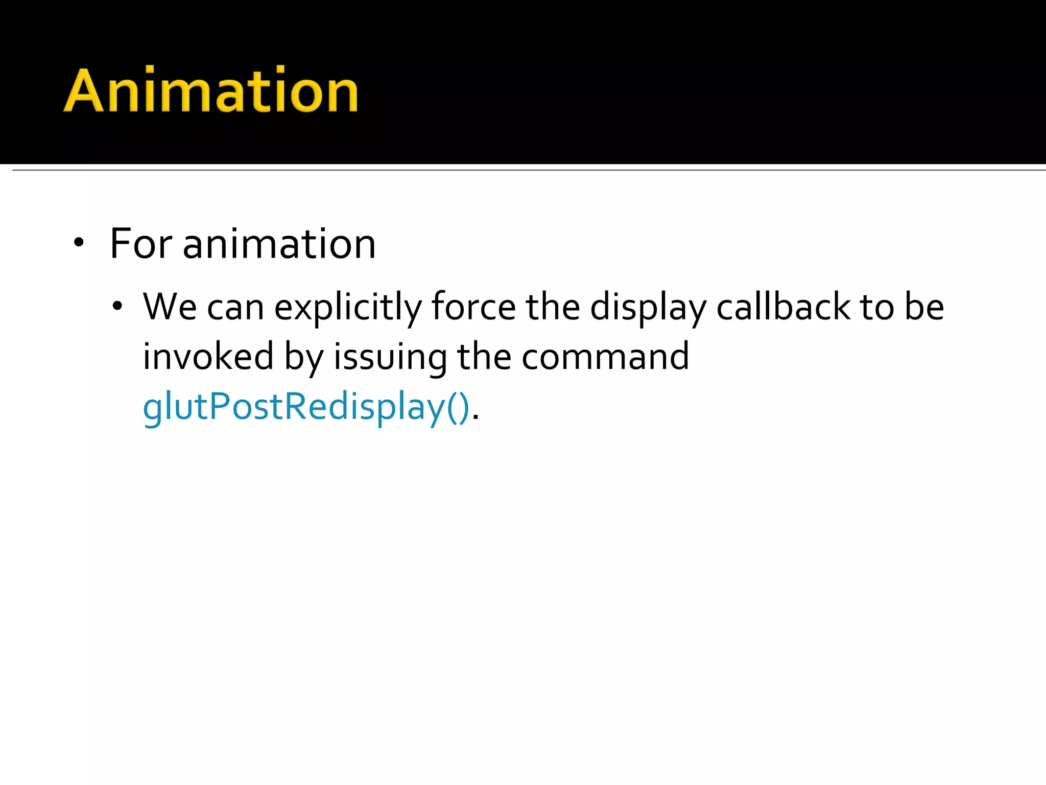 For animation  We can explicitly force the display callback to be invoked by issuing the command  glutPostRedisplay() .  