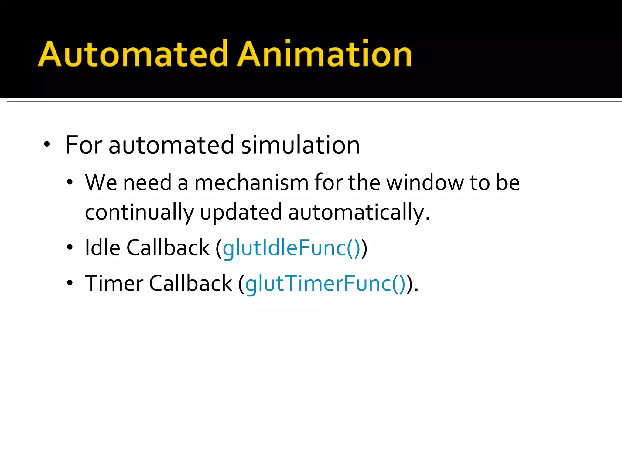 For automated simulation We need a mechanism for the window to be continually updated automatically.  Idle Callback ( glutIdleFunc() )  Timer Callback ( glutTimerFunc() ).  