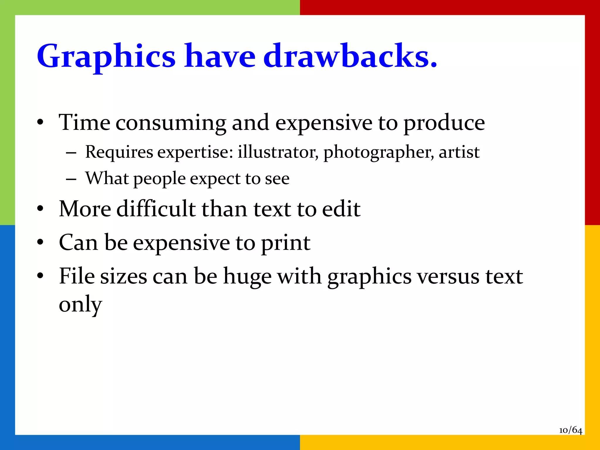 Graphics have drawbacks.
• Time consuming and expensive to produce
   – Requires expertise: illustrator, photographer, artist
   – What people expect to see
• More difficult than text to edit
• Can be expensive to print
• File sizes can be huge with graphics versus text
  only




                                                             10/64
 