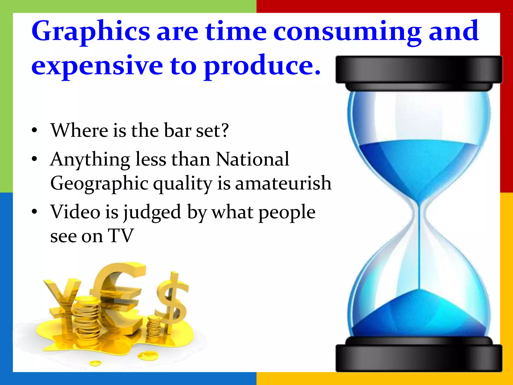 Graphics are time consuming and
expensive to produce.

• Where is the bar set?
• Anything less than National
  Geographic quality is amateurish
• Video is judged by what people
  see on TV
 
