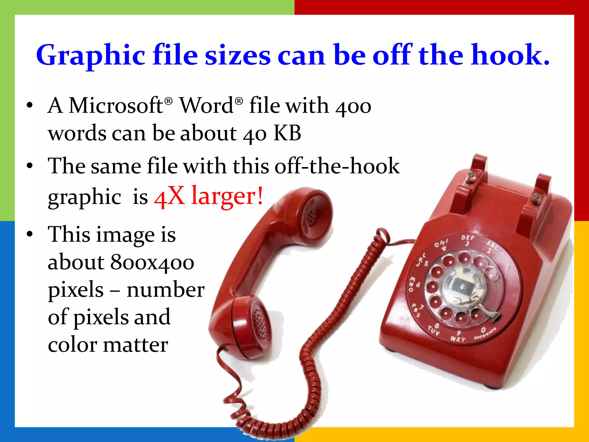 Graphic file sizes can be off the hook.
• A Microsoft® Word® file with 400
  words can be about 40 KB
• The same file with this off-the-hook
  graphic is 4X larger!
• This image is
  about 800x400
  pixels – number
  of pixels and
  color matter
 