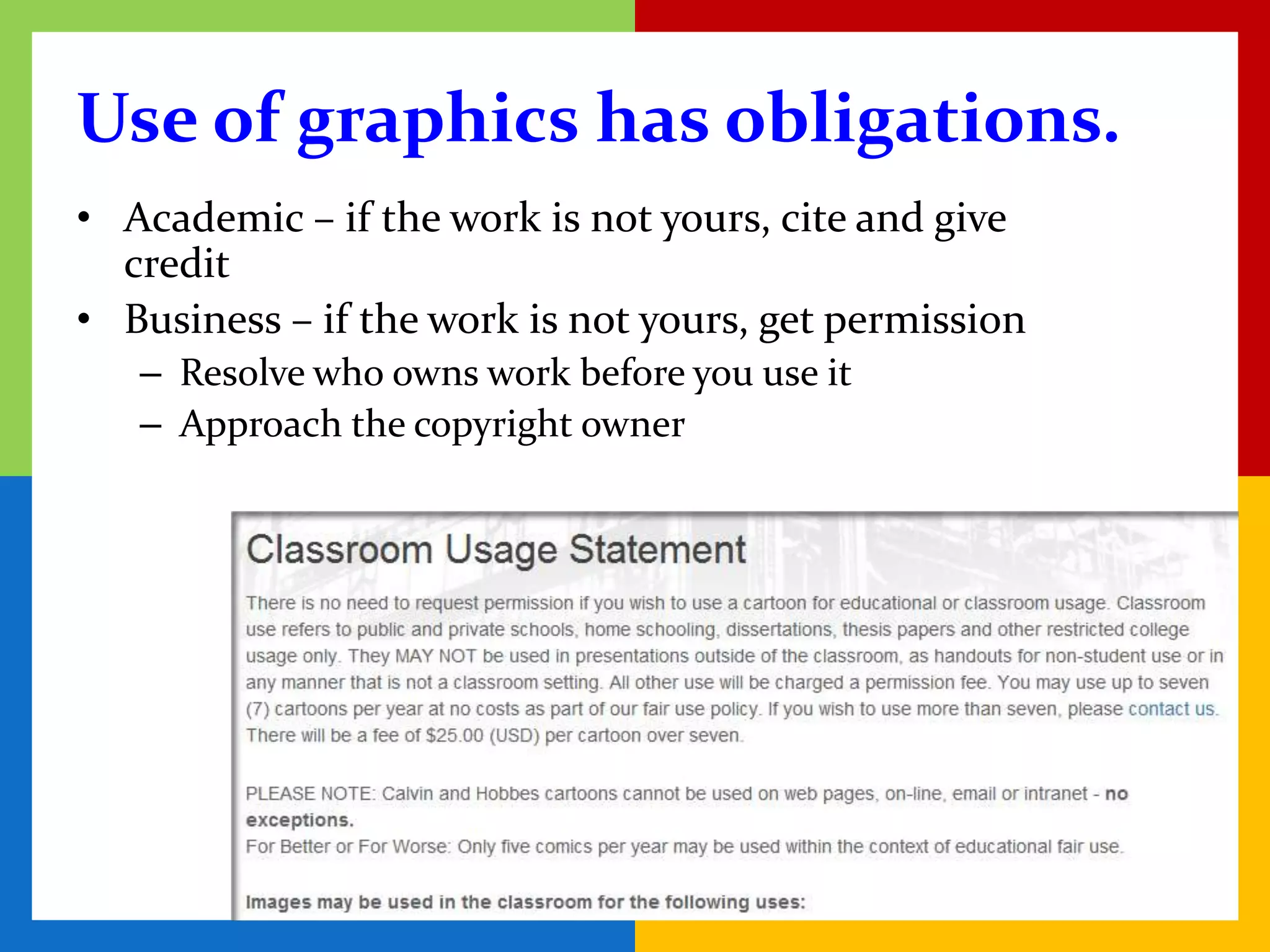 Use of graphics has obligations.
• Academic – if the work is not yours, cite and give
  credit
• Business – if the work is not yours, get permission
   – Resolve who owns work before you use it
   – Approach the copyright owner
 