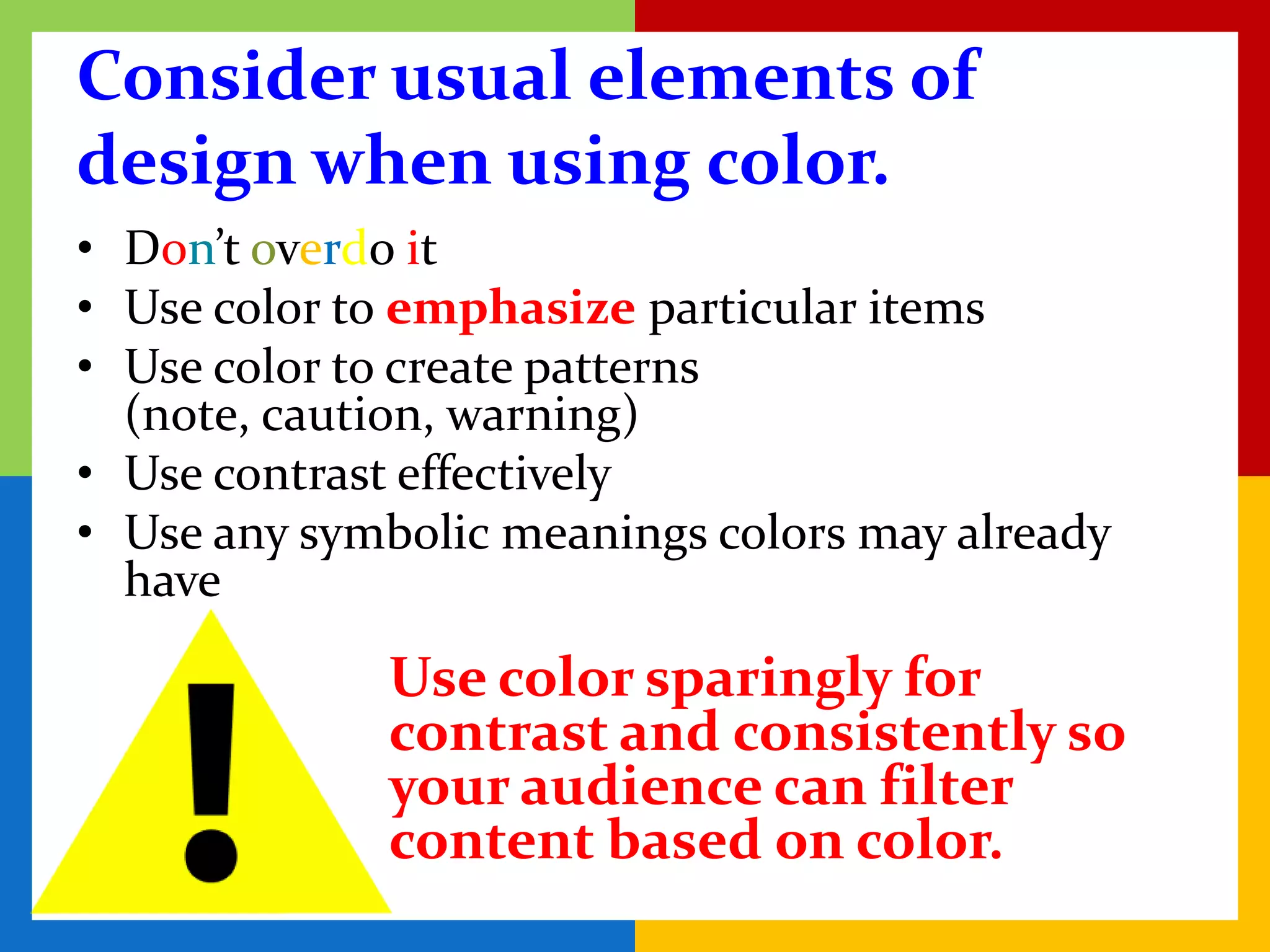 Consider usual elements of
design when using color.
• Don’t overdo it
• Use color to emphasize particular items
• Use color to create patterns
  (note, caution, warning)
• Use contrast effectively
• Use any symbolic meanings colors may already
  have

             Use color sparingly for
             contrast and consistently so
             your audience can filter
             content based on color.
 