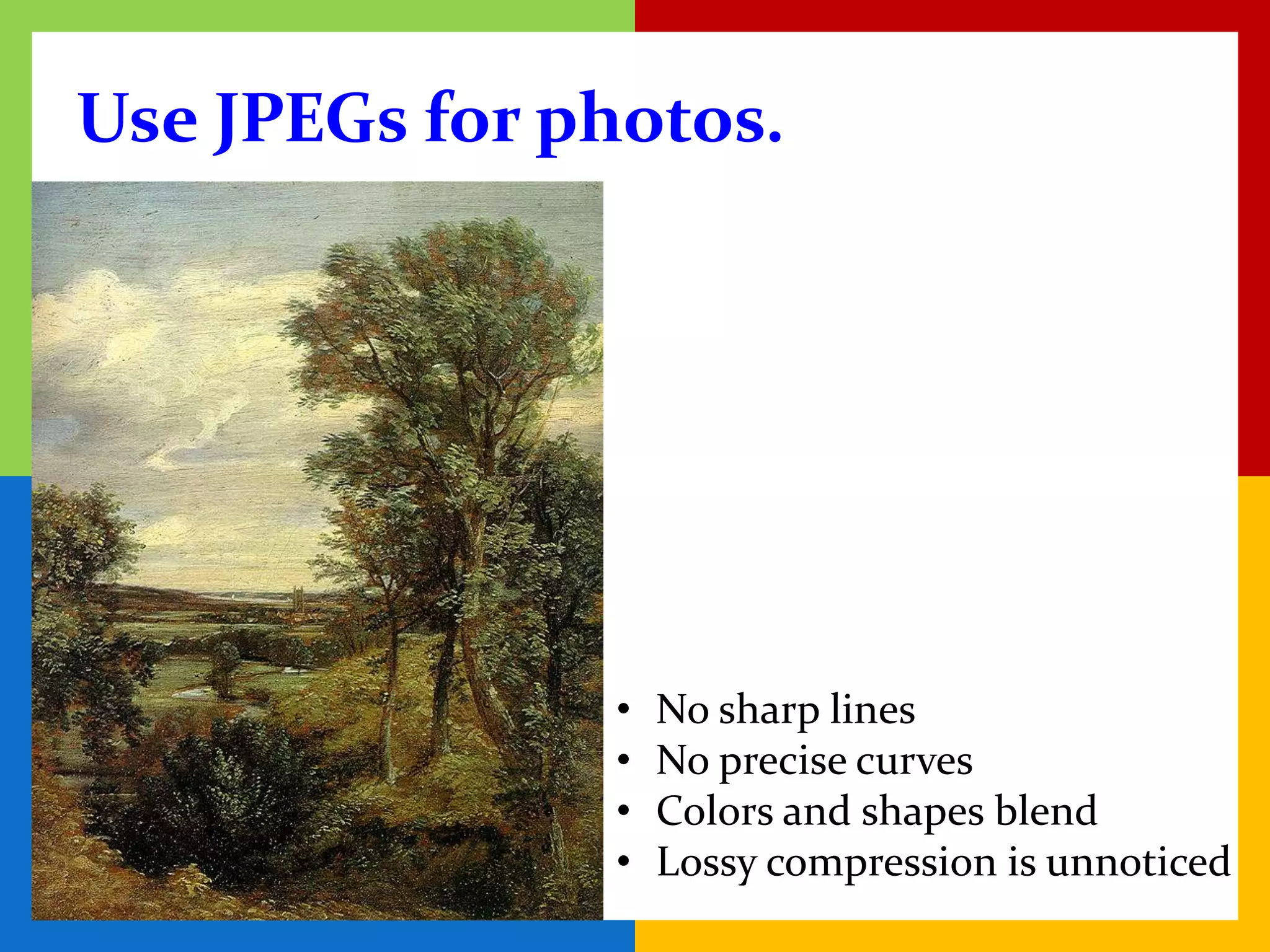 Use JPEGs for photos.




               •   No sharp lines
               •   No precise curves
               •   Colors and shapes blend
               •   Lossy compression is unnoticed
 