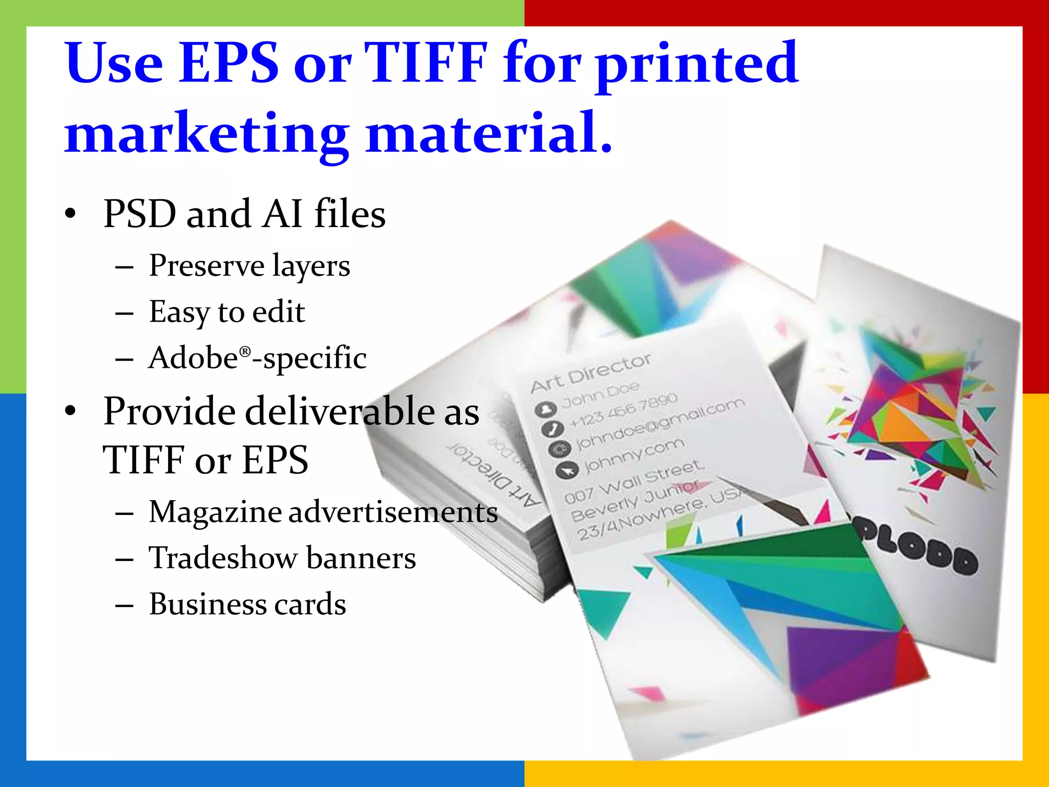 Use EPS or TIFF for printed
marketing material.
• PSD and AI files
   – Preserve layers
   – Easy to edit
   – Adobe®-specific
• Provide deliverable as
  TIFF or EPS
   – Magazine advertisements
   – Tradeshow banners
   – Business cards
 