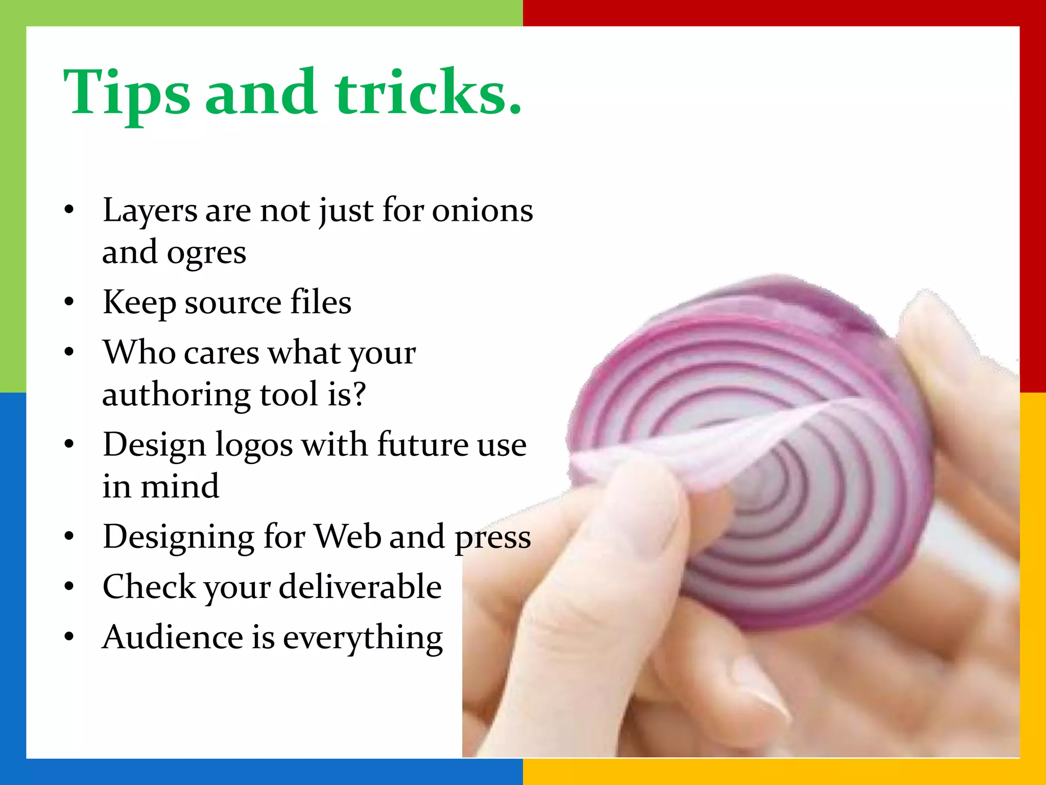 Tips and tricks.
• Layers are not just for onions
  and ogres
• Keep source files
• Who cares what your
  authoring tool is?
• Design logos with future use
  in mind
• Designing for Web and press
• Check your deliverable
• Audience is everything
 
