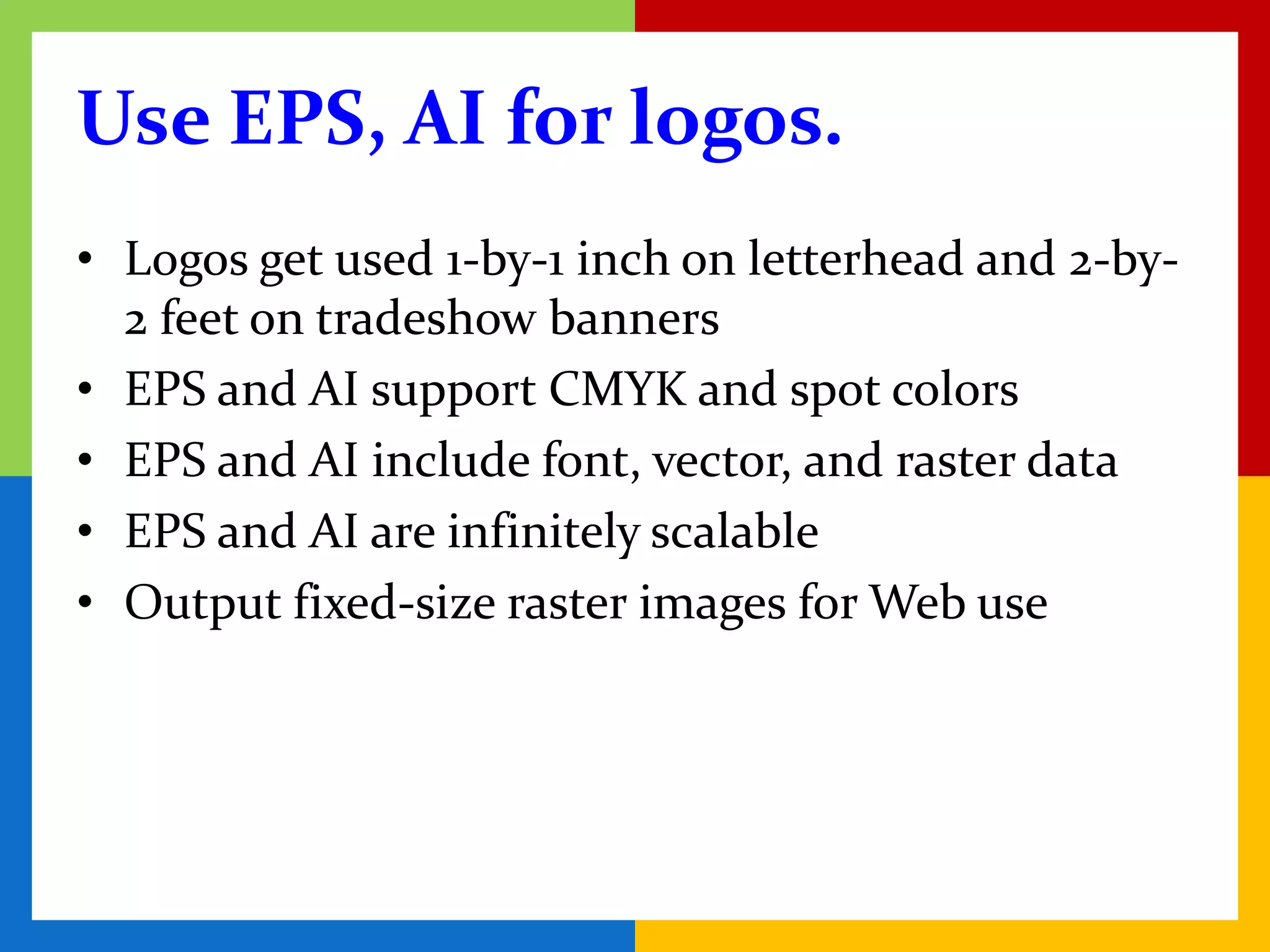 Use EPS, AI for logos.
• Logos get used 1-by-1 inch on letterhead and 2-by-
  2 feet on tradeshow banners
• EPS and AI support CMYK and spot colors
• EPS and AI include font, vector, and raster data
• EPS and AI are infinitely scalable
• Output fixed-size raster images for Web use
 