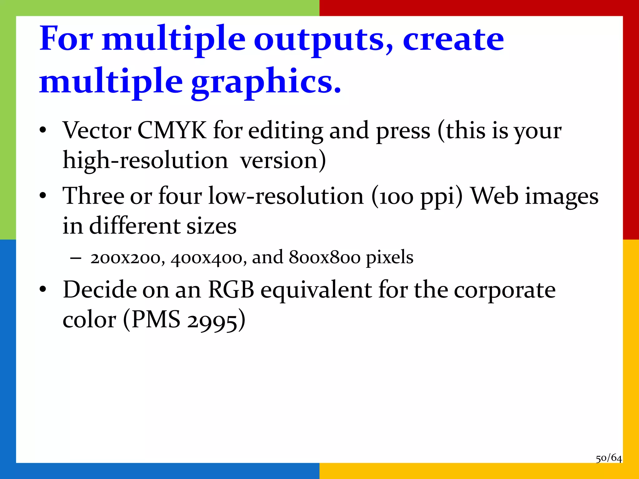 For multiple outputs, create
multiple graphics.
• Vector CMYK for editing and press (this is your
  high-resolution version)
• Three or four low-resolution (100 ppi) Web images
  in different sizes
  – 200x200, 400x400, and 800x800 pixels
• Decide on an RGB equivalent for the corporate
  color (PMS 2995)




                                                  50/64
 