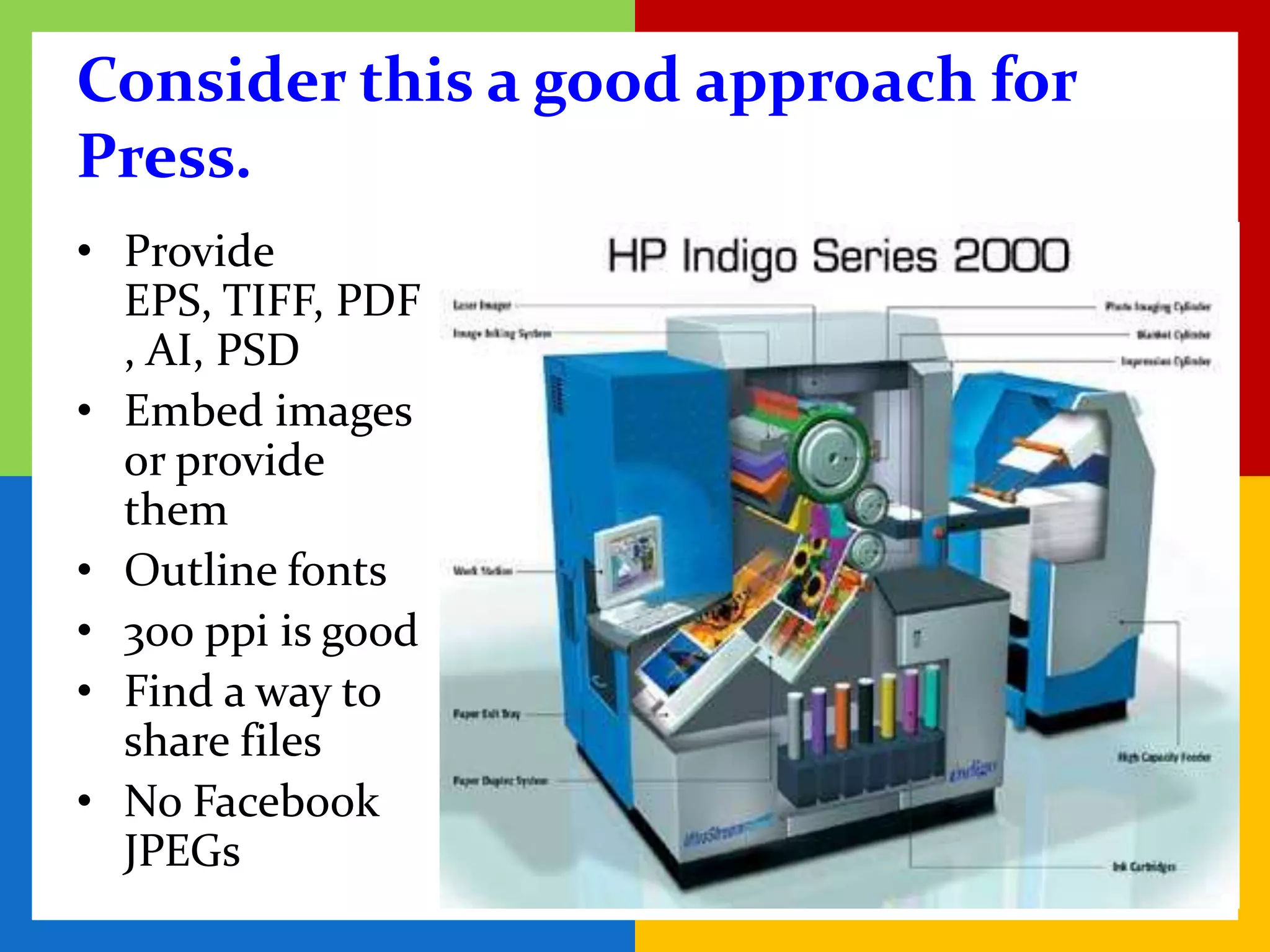Consider this a good approach for
Press.
• Provide
  EPS, TIFF, PDF
  , AI, PSD
• Embed images
  or provide
  them
• Outline fonts
• 300 ppi is good
• Find a way to
  share files
• No Facebook
  JPEGs
 