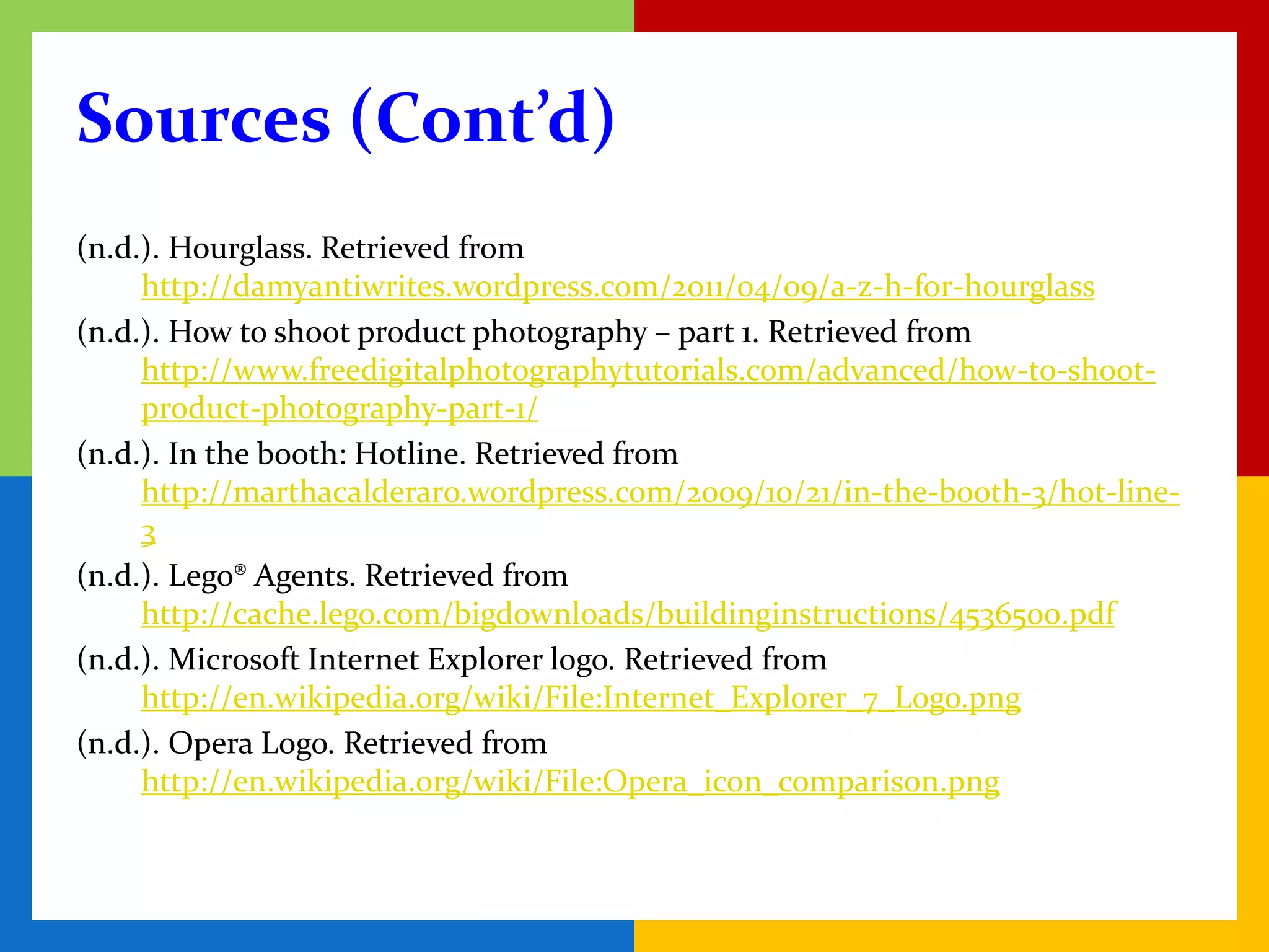 Sources (Cont’d)
(n.d.). Hourglass. Retrieved from
     http://damyantiwrites.wordpress.com/2011/04/09/a-z-h-for-hourglass
(n.d.). How to shoot product photography – part 1. Retrieved from
     http://www.freedigitalphotographytutorials.com/advanced/how-to-shoot-
     product-photography-part-1/
(n.d.). In the booth: Hotline. Retrieved from
     http://marthacalderaro.wordpress.com/2009/10/21/in-the-booth-3/hot-line-
     3
(n.d.). Lego® Agents. Retrieved from
     http://cache.lego.com/bigdownloads/buildinginstructions/4536500.pdf
(n.d.). Microsoft Internet Explorer logo. Retrieved from
     http://en.wikipedia.org/wiki/File:Internet_Explorer_7_Logo.png
(n.d.). Opera Logo. Retrieved from
     http://en.wikipedia.org/wiki/File:Opera_icon_comparison.png
 