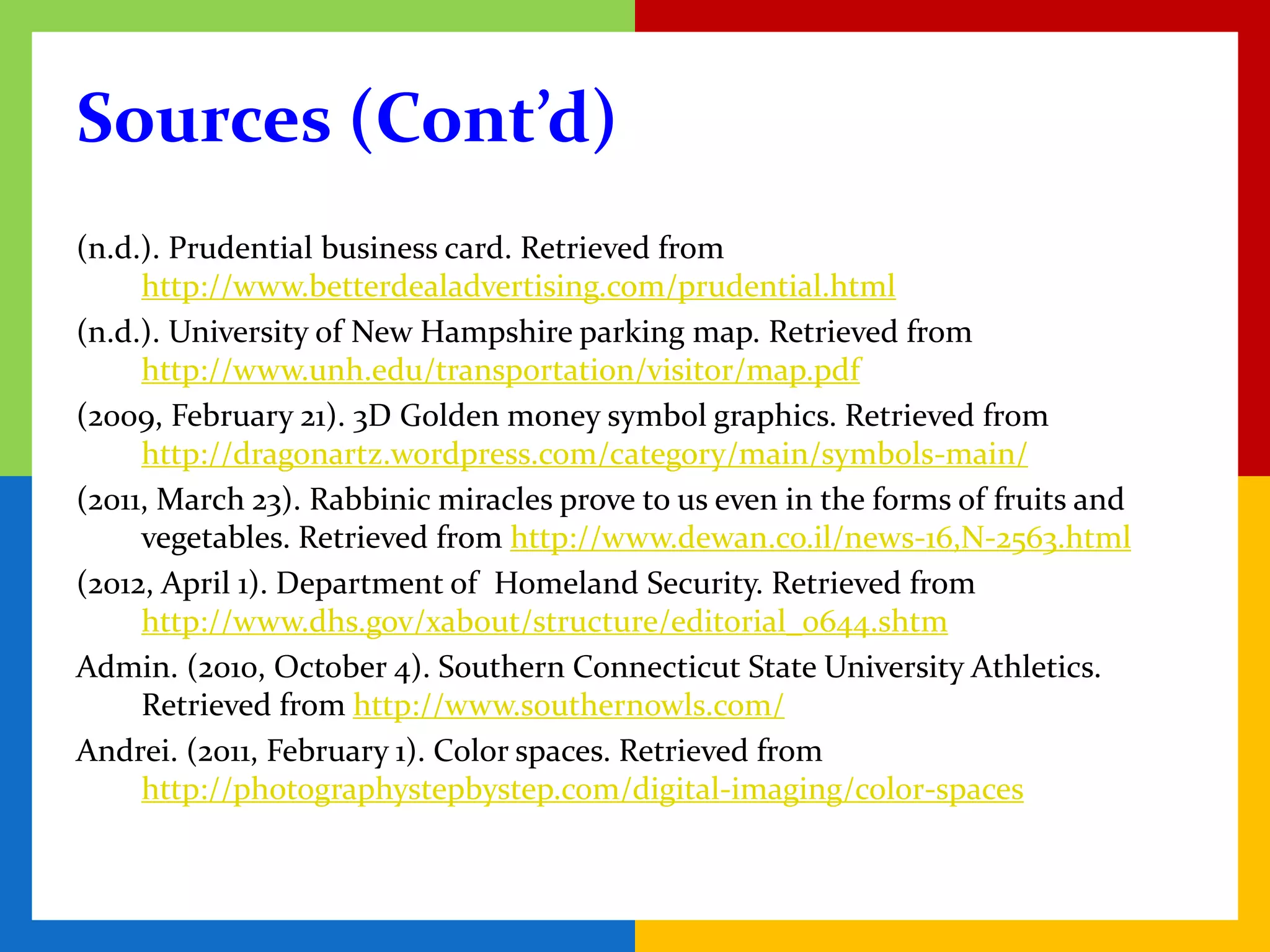 Sources (Cont’d)
(n.d.). Prudential business card. Retrieved from
     http://www.betterdealadvertising.com/prudential.html
(n.d.). University of New Hampshire parking map. Retrieved from
     http://www.unh.edu/transportation/visitor/map.pdf
(2009, February 21). 3D Golden money symbol graphics. Retrieved from
     http://dragonartz.wordpress.com/category/main/symbols-main/
(2011, March 23). Rabbinic miracles prove to us even in the forms of fruits and
     vegetables. Retrieved from http://www.dewan.co.il/news-16,N-2563.html
(2012, April 1). Department of Homeland Security. Retrieved from
     http://www.dhs.gov/xabout/structure/editorial_0644.shtm
Admin. (2010, October 4). Southern Connecticut State University Athletics.
     Retrieved from http://www.southernowls.com/
Andrei. (2011, February 1). Color spaces. Retrieved from
     http://photographystepbystep.com/digital-imaging/color-spaces
 