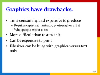 Graphics have drawbacks.
• Time consuming and expensive to produce
   – Requires expertise: illustrator, photographer, artist
   – What people expect to see
• More difficult than text to edit
• Can be expensive to print
• File sizes can be huge with graphics versus text
  only




                                                             10/64
 