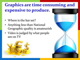 Graphics are time consuming and
expensive to produce.

• Where is the bar set?
• Anything less than National
  Geographic quality is amateurish
• Video is judged by what people
  see on TV
 