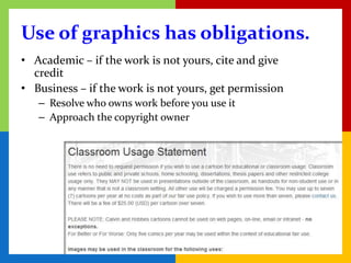 Use of graphics has obligations.
• Academic – if the work is not yours, cite and give
  credit
• Business – if the work is not yours, get permission
   – Resolve who owns work before you use it
   – Approach the copyright owner
 