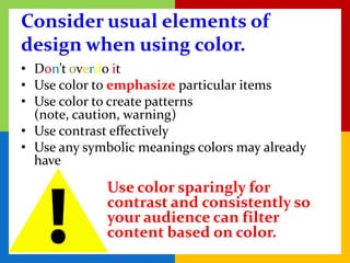 Consider usual elements of
design when using color.
• Don’t overdo it
• Use color to emphasize particular items
• Use color to create patterns
  (note, caution, warning)
• Use contrast effectively
• Use any symbolic meanings colors may already
  have

             Use color sparingly for
             contrast and consistently so
             your audience can filter
             content based on color.
 