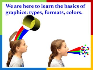 We are here to learn the basics of
graphics: types, formats, colors.
 