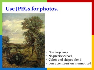 Use JPEGs for photos.




               •   No sharp lines
               •   No precise curves
               •   Colors and shapes blend
               •   Lossy compression is unnoticed
 